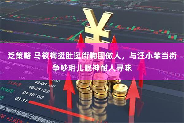 泛策略 马筱梅挺肚逛街胸围傲人，与汪小菲当街争吵玥儿眼神耐人寻味