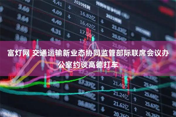 富灯网 交通运输新业态协同监管部际联席会议办公室约谈高德打车