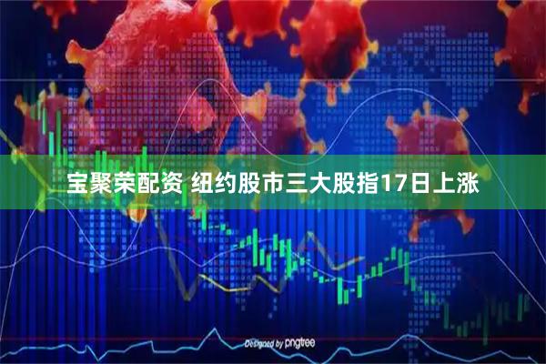 宝聚荣配资 纽约股市三大股指17日上涨