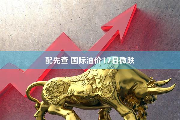 配先查 国际油价17日微跌