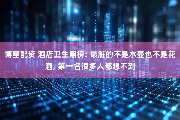 博星配资 酒店卫生黑榜: 最脏的不是水壶也不是花洒, 第一名很多人都想不到