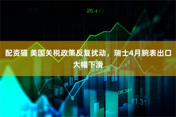 配资猫 美国关税政策反复扰动，瑞士4月腕表出口大幅下滑
