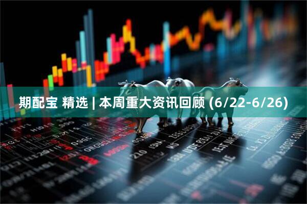 期配宝 精选 | 本周重大资讯回顾 (6/22-6/26)