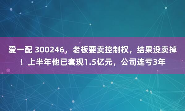 爱一配 300246，老板要卖控制权，结果没卖掉！上半年他已套现1.5亿元，公司连亏3年